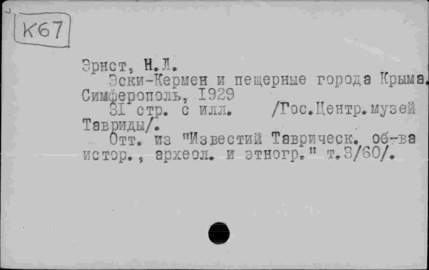 ﻿Кб 7
Эрнст, И. Л.
Эски-Кермен и пещерные города Крыма Симферополь, 1929
31 стр. с илл. /Гос.Центр, музей Тавриды/.
Отт. из ’’Известий Таврическ. об-ьа истор., эрхеол. и зтногр. ” т,3/60/.